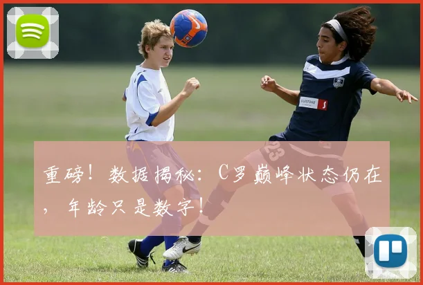 重磅！数据揭秘：C罗巅峰状态仍在，年龄只是数字！