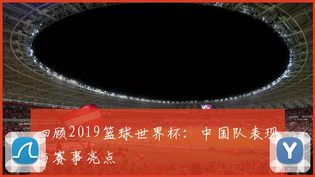回顾2019篮球世界杯:中国队表现与赛事亮点