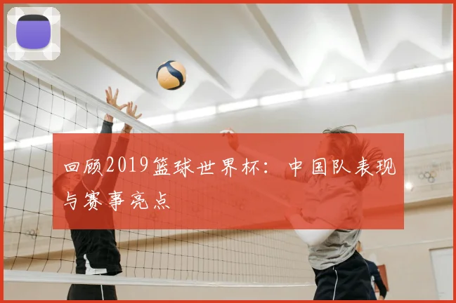 回顾2019篮球世界杯：中国队表现与赛事亮点