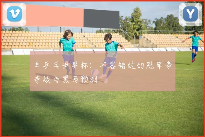 年乒乓世界杯:不容错过的冠军争夺战与黑马预测
