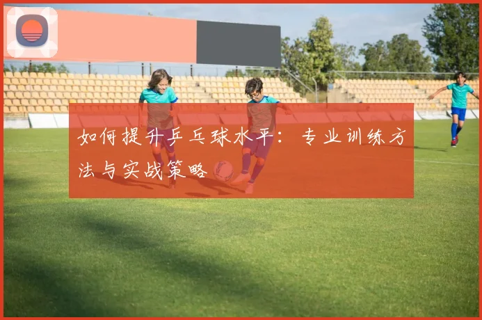 如何提升乒乓球水平:专业训练方法与实战策略