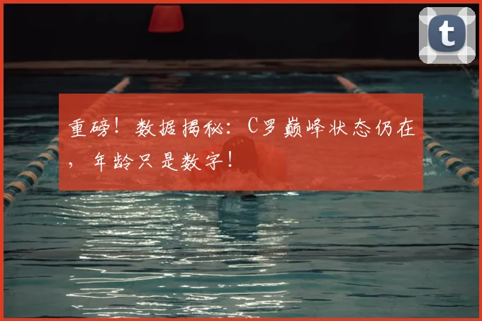 重磅!数据揭秘:C罗巅峰状态仍在,年龄只是数字!