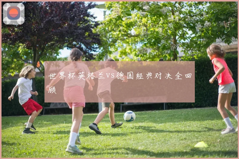 世界杯英格兰vs德国经典对决全回顾