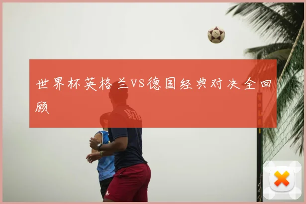 世界杯英格兰vs德国经典对决全回顾