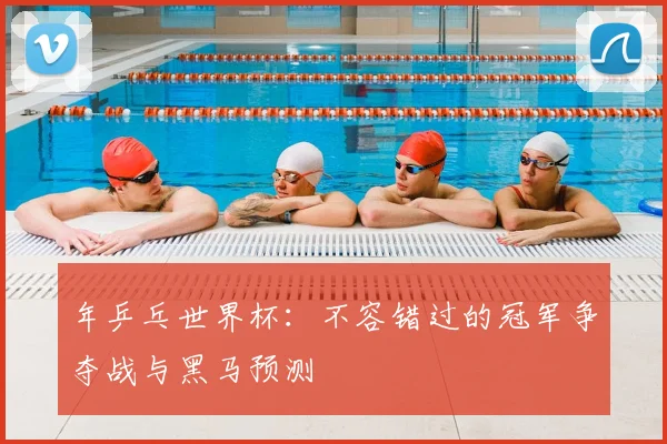 年乒乓世界杯:不容错过的冠军争夺战与黑马预测