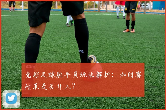 竞彩足球胜平负玩法解析:加时赛结果是否计入?